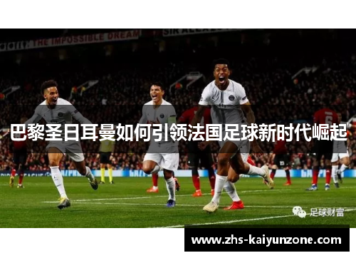 巴黎圣日耳曼如何引领法国足球新时代崛起 巴黎圣日耳曼如何引领法国足球新时代崛起