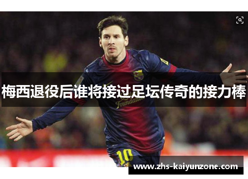 梅西退役后谁将接过足坛传奇的接力棒 梅西退役后谁将接过足坛传奇的接力棒