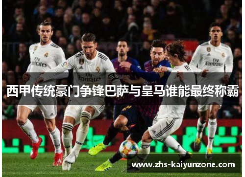 西甲传统豪门争锋巴萨与皇马谁能最终称霸 西甲传统豪门争锋巴萨与皇马谁能最终称霸