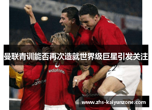 曼联青训能否再次造就世界级巨星引发关注 曼联青训能否再次造就世界级巨星引发关注