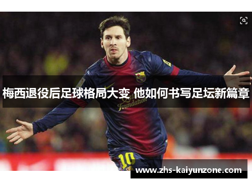 梅西退役后足球格局大变 他如何书写足坛新篇章 梅西退役后足球格局大变 他如何书写足坛新篇章