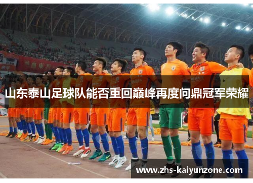 山东泰山足球队能否重回巅峰再度问鼎冠军荣耀 山东泰山足球队能否重回巅峰再度问鼎冠军荣耀