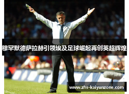 穆罕默德萨拉赫引领埃及足球崛起再创英超辉煌 穆罕默德萨拉赫引领埃及足球崛起再创英超辉煌