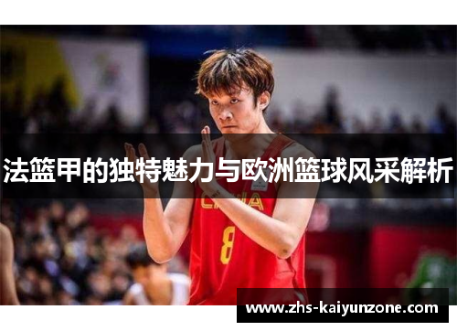 法篮甲的独特魅力与欧洲篮球风采解析 法篮甲的独特魅力与欧洲篮球风采解析