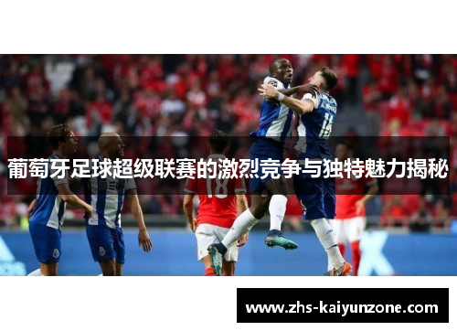 葡萄牙足球超级联赛的激烈竞争与独特魅力揭秘 葡萄牙足球超级联赛的激烈竞争与独特魅力揭秘