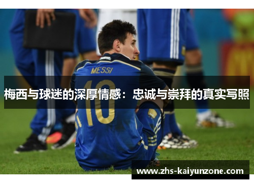 梅西与球迷的深厚情感:忠诚与崇拜的真实写照 梅西与球迷的深厚情感:忠诚与崇拜的真实写照