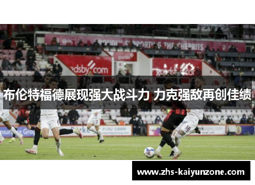 布伦特福德展现强大战斗力 力克强敌再创佳绩 布伦特福德展现强大战斗力 力克强敌再创佳绩