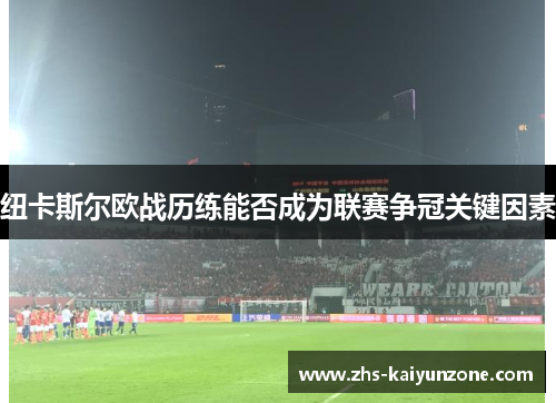 纽卡斯尔欧战历练能否成为联赛争冠关键因素