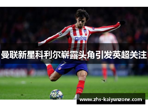 曼联新星科利尔崭露头角引发英超关注 曼联新星科利尔崭露头角引发英超关注